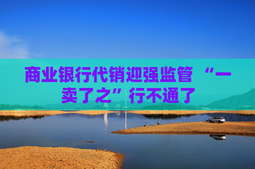 商业银行代销迎强监管 “一卖了之”行不通了