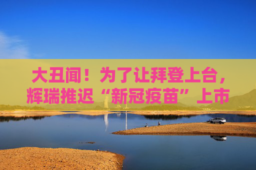 大丑闻！为了让拜登上台，辉瑞推迟“新冠疫苗”上市？