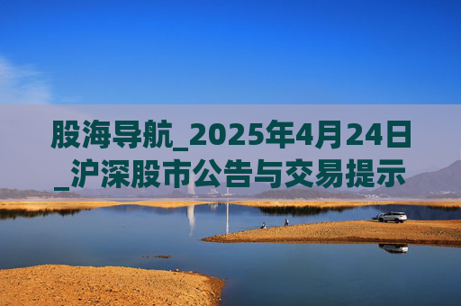股海导航_2025年4月24日_沪深股市公告与交易提示