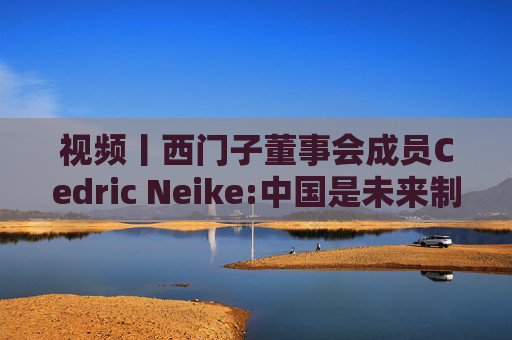 视频丨西门子董事会成员Cedric Neike:中国是未来制造业核心，不适应就会被淘汰