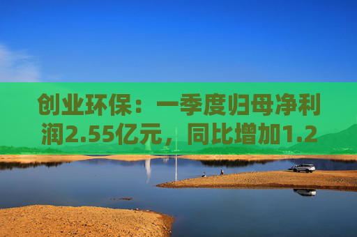 创业环保：一季度归母净利润2.55亿元，同比增加1.26%