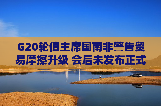 G20轮值主席国南非警告贸易摩擦升级 会后未发布正式公报