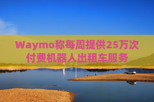 Waymo称每周提供25万次付费机器人出租车服务