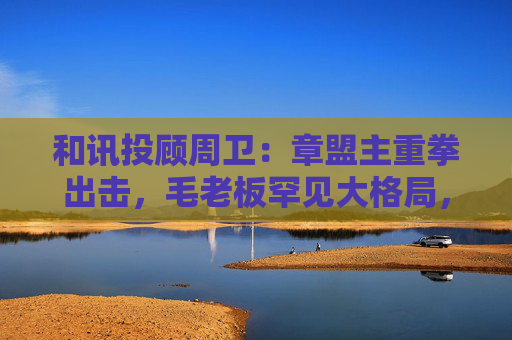 和讯投顾周卫：章盟主重拳出击，毛老板罕见大格局，首富呼家楼又单开一桌