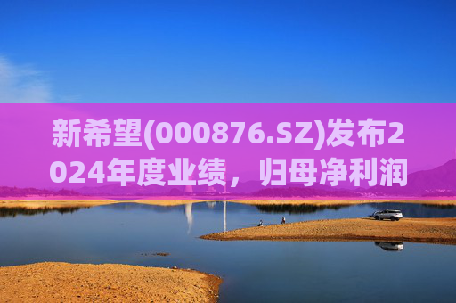 新希望(000876.SZ)发布2024年度业绩，归母净利润4.74亿元，同比增长90.05%