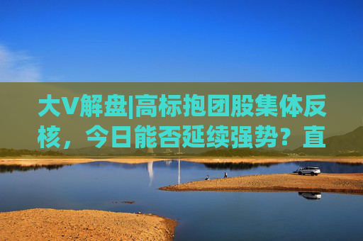大V解盘|高标抱团股集体反核，今日能否延续强势？直播解读中