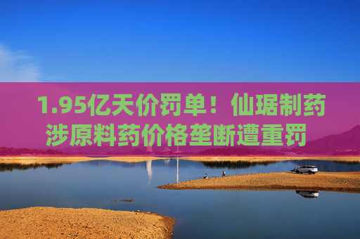 1.95亿天价罚单！仙琚制药涉原料药价格垄断遭重罚 集采寒流下业绩双降