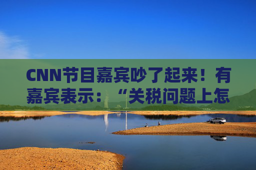 CNN节目嘉宾吵了起来！有嘉宾表示：“关税问题上怎么不能相信中国呢？特朗普嘴里没有一句实话”