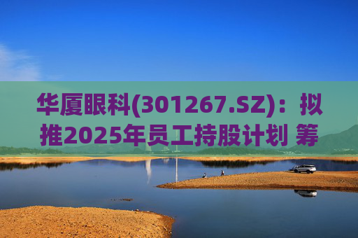 华厦眼科(301267.SZ)：拟推2025年员工持股计划 筹资总额上限为7241.78万元