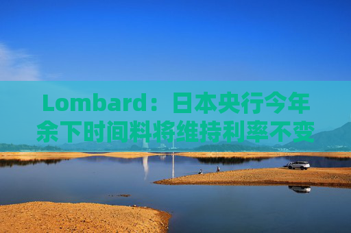 Lombard：日本央行今年余下时间料将维持利率不变