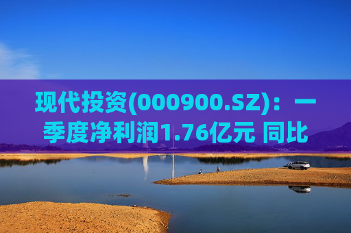 现代投资(000900.SZ)：一季度净利润1.76亿元 同比下降7.11%