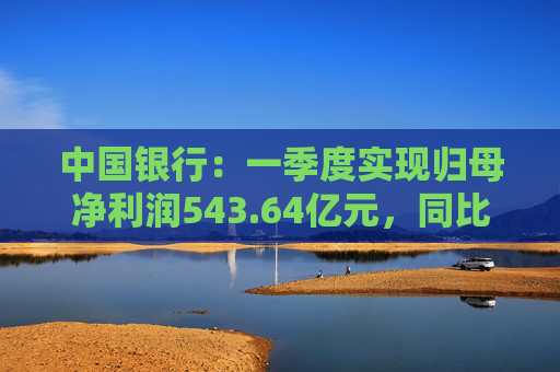 中国银行：一季度实现归母净利润543.64亿元，同比下降2.9%