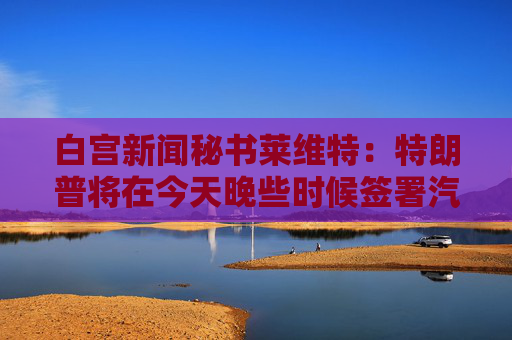 白宫新闻秘书莱维特：特朗普将在今天晚些时候签署汽车关税行政命令