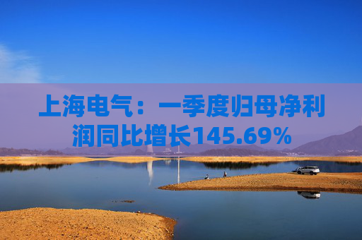 上海电气：一季度归母净利润同比增长145.69%