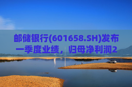 邮储银行(601658.SH)发布一季度业绩，归母净利润252.46亿元，同比下降2.62%
