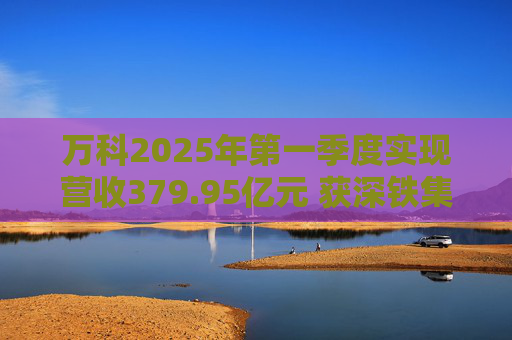 万科2025年第一季度实现营收379.95亿元 获深铁集团33亿元借款支持