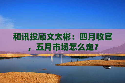 和讯投顾文太彬：四月收官，五月市场怎么走？  第1张