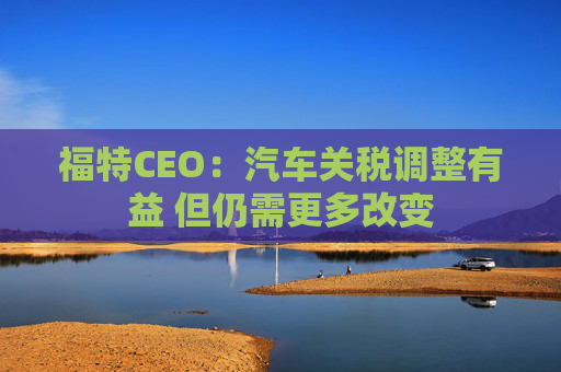 福特CEO：汽车关税调整有益 但仍需更多改变