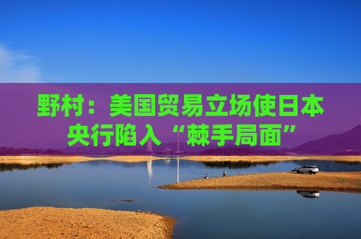 野村：美国贸易立场使日本央行陷入“棘手局面”