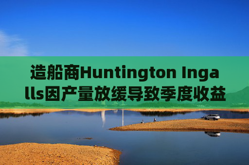 造船商Huntington Ingalls因产量放缓导致季度收益下降