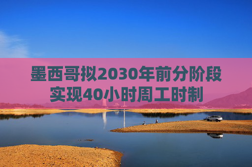 墨西哥拟2030年前分阶段实现40小时周工时制
