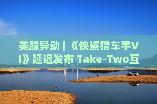 美股异动 | 《侠盗猎车手VI》延迟发布 Take-Two互动软件(TTWO.US)跌近7%