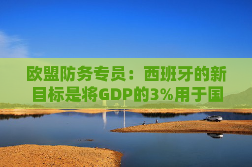 欧盟防务专员：西班牙的新目标是将GDP的3%用于国防