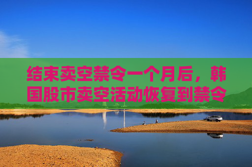 结束卖空禁令一个月后，韩国股市卖空活动恢复到禁令开始前的水平