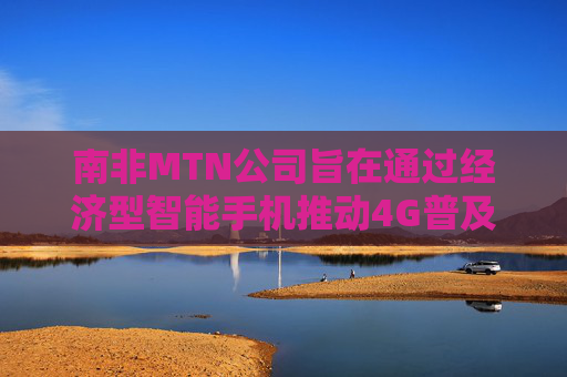 南非MTN公司旨在通过经济型智能手机推动4G普及