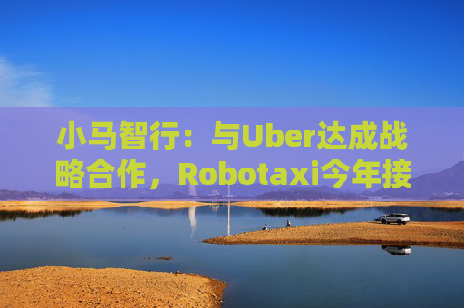 小马智行：与Uber达成战略合作，Robotaxi今年接入Uber平台