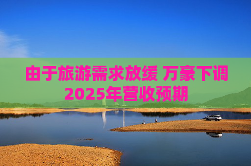 由于旅游需求放缓 万豪下调2025年营收预期
