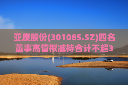 亚康股份(301085.SZ)四名董事高管拟减持合计不超37万股