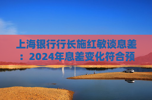 上海银行行长施红敏谈息差：2024年息差变化符合预期，2025年收窄幅度会显著缩小