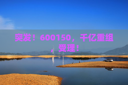 突发！600150，千亿重组，受理！  第1张
