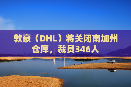 敦豪（DHL）将关闭南加州仓库，裁员346人  第1张