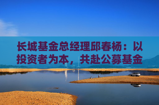 长城基金总经理邱春杨：以投资者为本，共赴公募基金高质量发展新征程