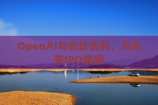 OpenAI与微软谈判，为未来IPO铺路