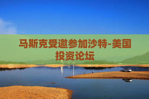 马斯克受邀参加沙特-美国投资论坛