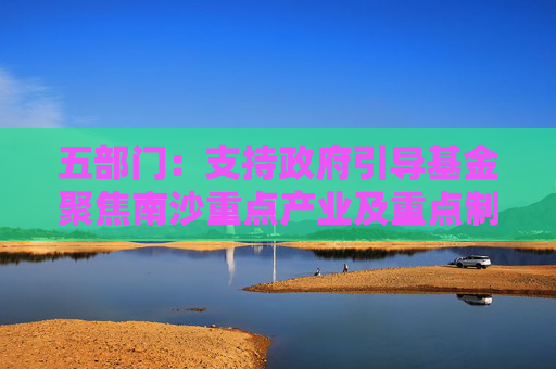 五部门：支持政府引导基金聚焦南沙重点产业及重点制造产业的关键共性技术清单 引导社会资本精准投放