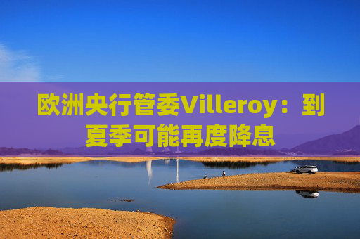 欧洲央行管委Villeroy：到夏季可能再度降息  第1张