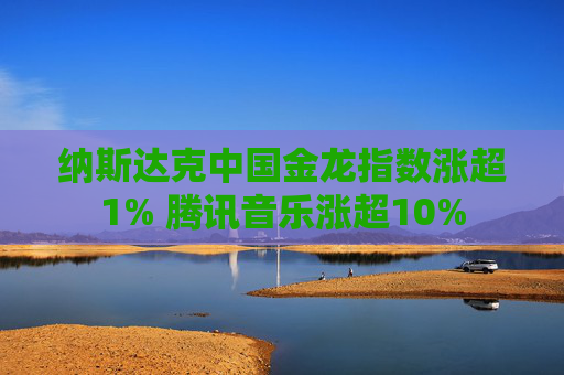 纳斯达克中国金龙指数涨超1% 腾讯音乐涨超10%