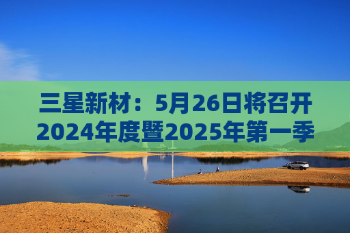 三星新材：5月26日将召开2024年度暨2025年第一季度业绩说明会
