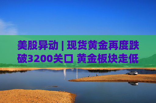 美股异动 | 现货黄金再度跌破3200关口 黄金板块走低  第1张