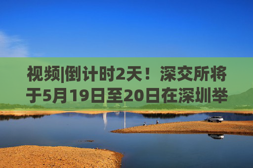 视频|倒计时2天！深交所将于5月19日至20日在深圳举办2025全球投资者大会