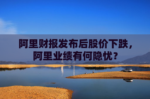 阿里财报发布后股价下跌，阿里业绩有何隐忧？