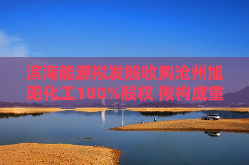 滨海能源拟发股收购沧州旭阳化工100%股权 拟构成重大资产重组