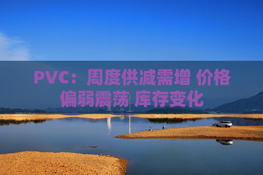 PVC：周度供减需增 价格偏弱震荡 库存变化