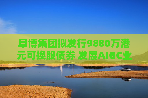 阜博集团拟发行9880万港元可换股债券 发展AIGC业务
