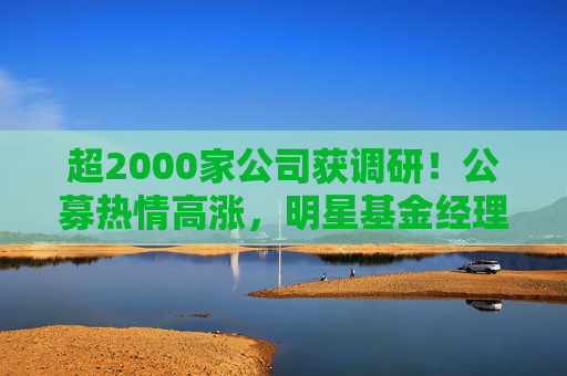 超2000家公司获调研！公募热情高涨，明星基金经理现身