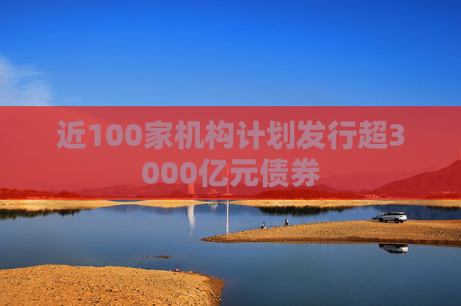近100家机构计划发行超3000亿元债券